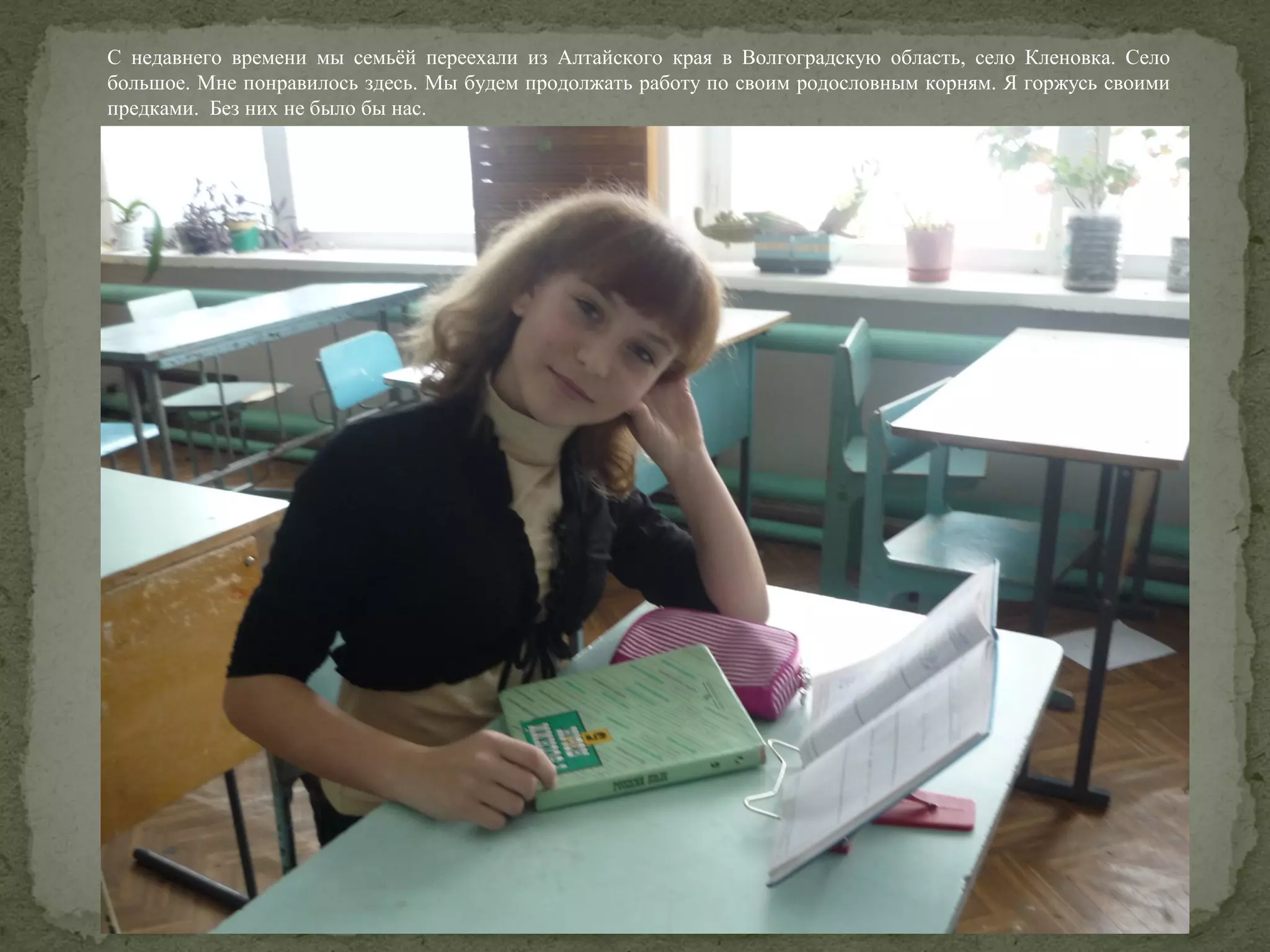 С недавнего времени мы семьёй переехали из Алтайского края в Волгоградскую область, село Кленовка. Село
большое. Мне понравилось здесь. Мы будем продолжать работу по своим родословным корням. Я горжусь своими
предками. Без них не было бы нас.

 