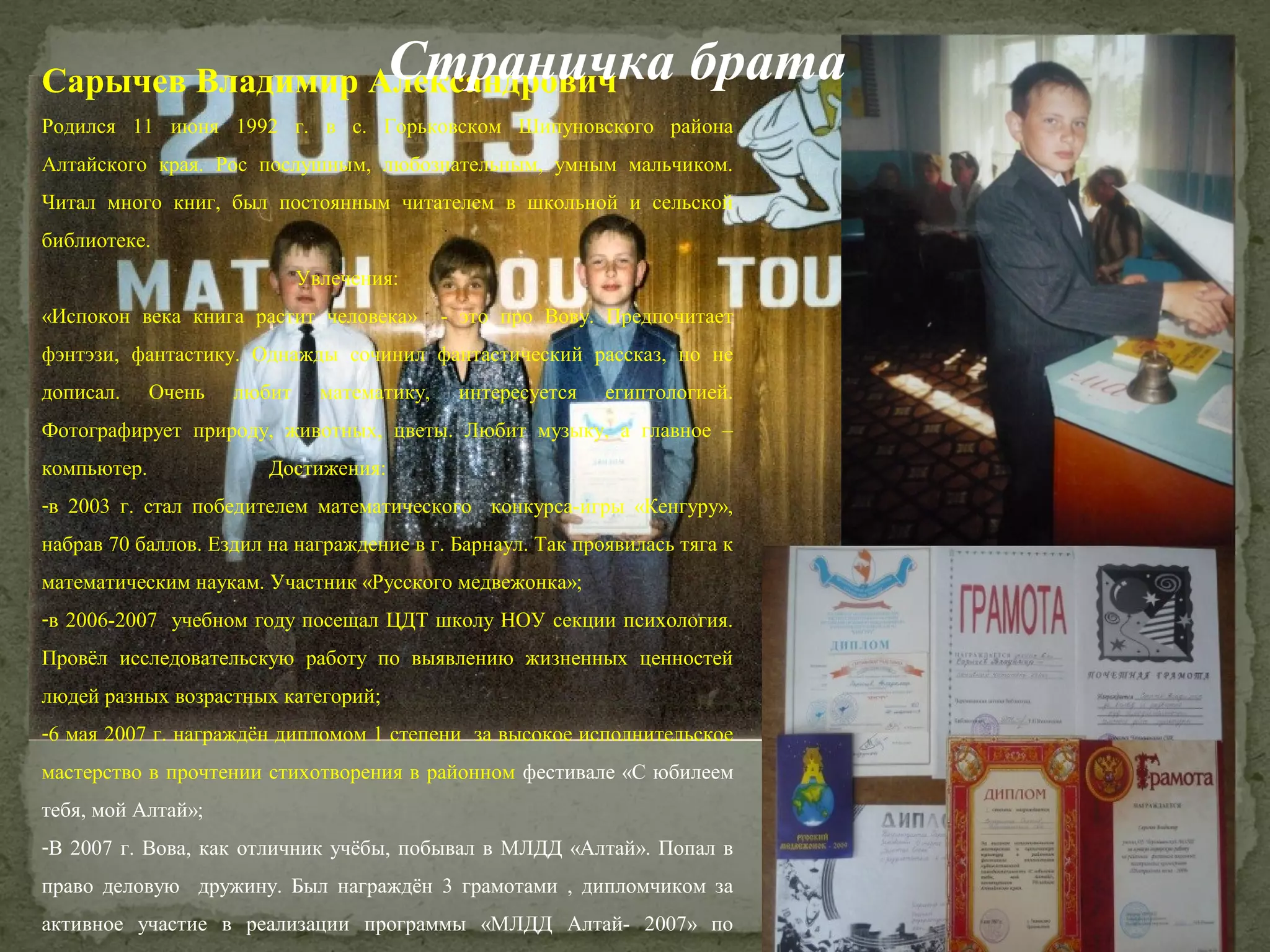 Страничка брата

Сарычев Владимир Александрович

Родился 11 июня 1992 г. в с. Горьковском Шипуновского района
Алтайского края. Рос послушным, любознательным, умным мальчиком.
Читал много книг, был постоянным читателем в школьной и сельской
библиотеке.
Увлечения:
«Испокон века книга растит человека»

- это про Вову. Предпочитает

фэнтэзи, фантастику. Однажды сочинил фантастический рассказ, но не
дописал.

Очень

любит

математику,

интересуется

египтологией.

Фотографирует природу, животных, цветы. Любит музыку, а главное –
компьютер.

Достижения:

-в 2003 г. стал победителем математического конкурса-игры «Кенгуру»,
набрав 70 баллов. Ездил на награждение в г. Барнаул. Так проявилась тяга к
математическим наукам. Участник «Русского медвежонка»;
-в 2006-2007 учебном году посещал ЦДТ школу НОУ секции психология.
Провёл исследовательскую работу по выявлению жизненных ценностей
людей разных возрастных категорий;
-6 мая 2007 г. награждён дипломом 1 степени за высокое исполнительское
мастерство в прочтении стихотворения в районном фестивале «С юбилеем
тебя, мой Алтай»;
-В 2007 г. Вова, как отличник учёбы, побывал в МЛДД «Алтай». Попал в
право деловую дружину. Был награждён 3 грамотами , дипломчиком за
активное участие в реализации программы «МЛДД Алтай- 2007» по

 