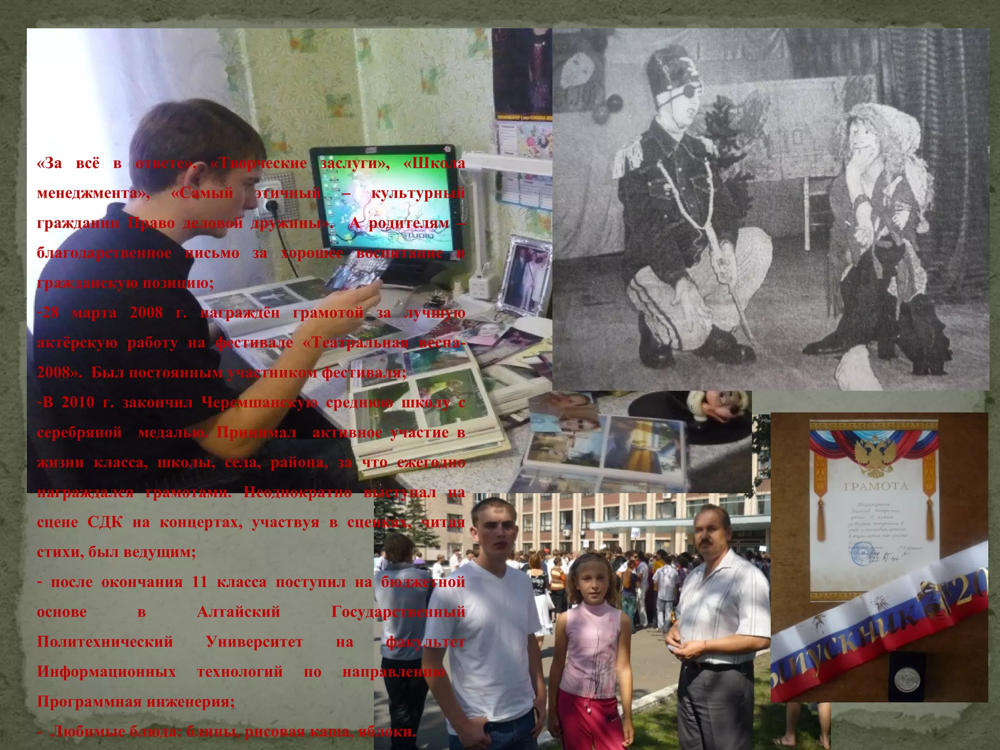 «За всё в ответе», «Творческие заслуги», «Школа
менеджмента»,

«Самый

этичный

–

культурный

гражданин Право деловой дружины». А родителям –
благодарственное письмо за хорошее воспитание и
гражданскую позицию;
-28 марта 2008 г. награждён грамотой за лучшую
актёрскую работу на фестивале «Театральная весна2008». Был постоянным участником фестиваля;
-В 2010 г. закончил Черемшанскую среднюю школу с
серебряной медалью. Принимал активное участие в
жизни класса, школы, села, района, за что ежегодно
награждался грамотами. Неоднократно выступал на
сцене СДК на концертах, участвуя в сценках, читая
стихи, был ведущим;
- после окончания 11 класса поступил на бюджетной
основе

в

Политехнический
Информационных

Алтайский

Государственный

Университет
технологий

на
по

факультет

направлению

Программная инженерия;
- Любимые блюда: блины, рисовая каша, яблоки.

 