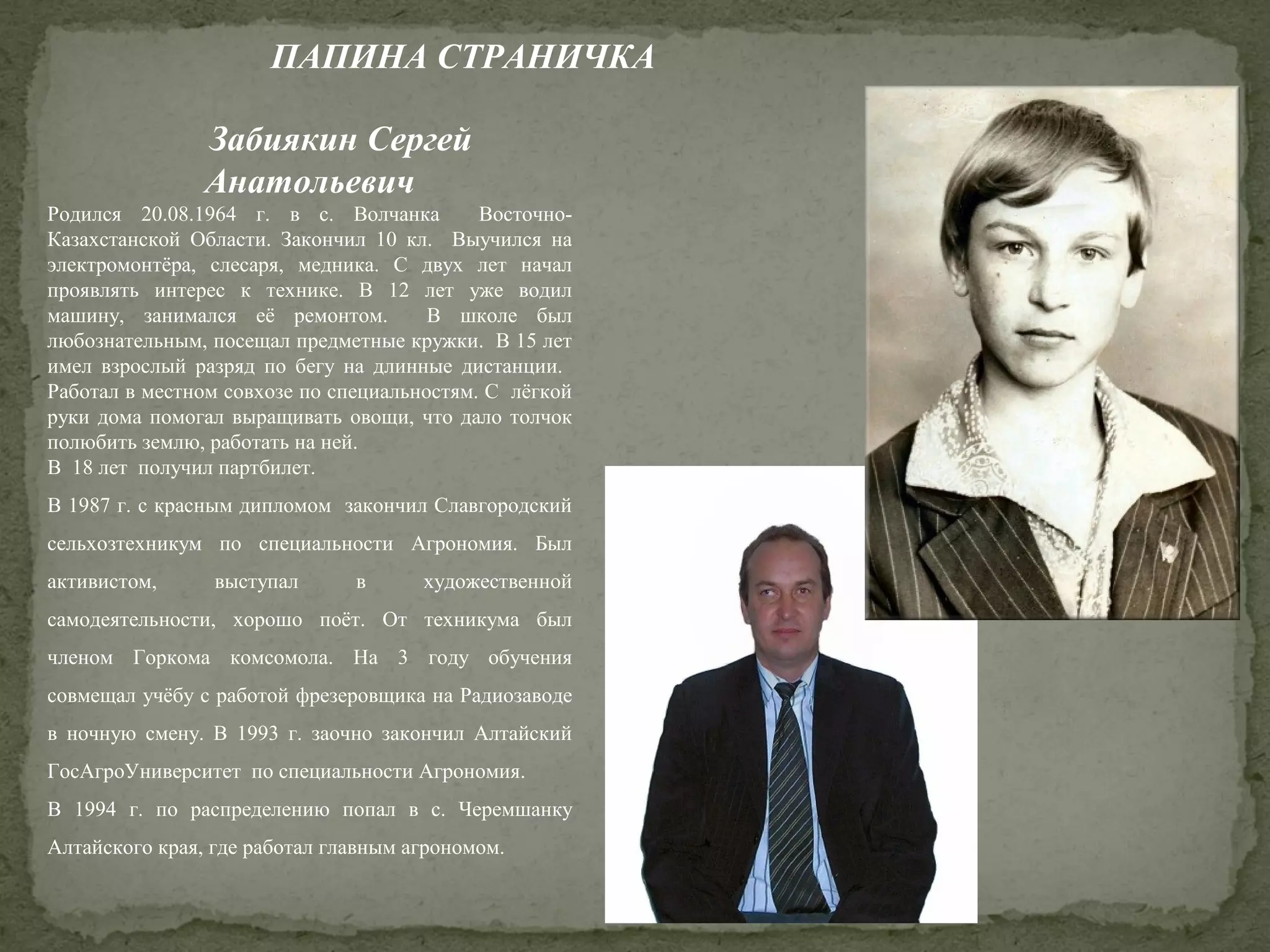 ПАПИНА СТРАНИЧКА
Забиякин Сергей
Анатольевич
Родился 20.08.1964 г. в с. Волчанка
ВосточноКазахстанской Области. Закончил 10 кл. Выучился на
электромонтёра, слесаря, медника. С двух лет начал
проявлять интерес к технике. В 12 лет уже водил
машину, занимался её ремонтом.
В школе был
любознательным, посещал предметные кружки. В 15 лет
имел взрослый разряд по бегу на длинные дистанции.
Работал в местном совхозе по специальностям. С лёгкой
руки дома помогал выращивать овощи, что дало толчок
полюбить землю, работать на ней.
В 18 лет получил партбилет.
В 1987 г. с красным дипломом закончил Славгородский
сельхозтехникум по специальности Агрономия. Был
активистом,

выступал

в

художественной

самодеятельности, хорошо поёт. От техникума был
членом Горкома комсомола. На 3 году обучения
совмещал учёбу с работой фрезеровщика на Радиозаводе
в ночную смену. В 1993 г. заочно закончил Алтайский
ГосАгроУниверситет по специальности Агрономия.
В 1994 г. по распределению попал в с. Черемшанку
Алтайского края, где работал главным агрономом.

 