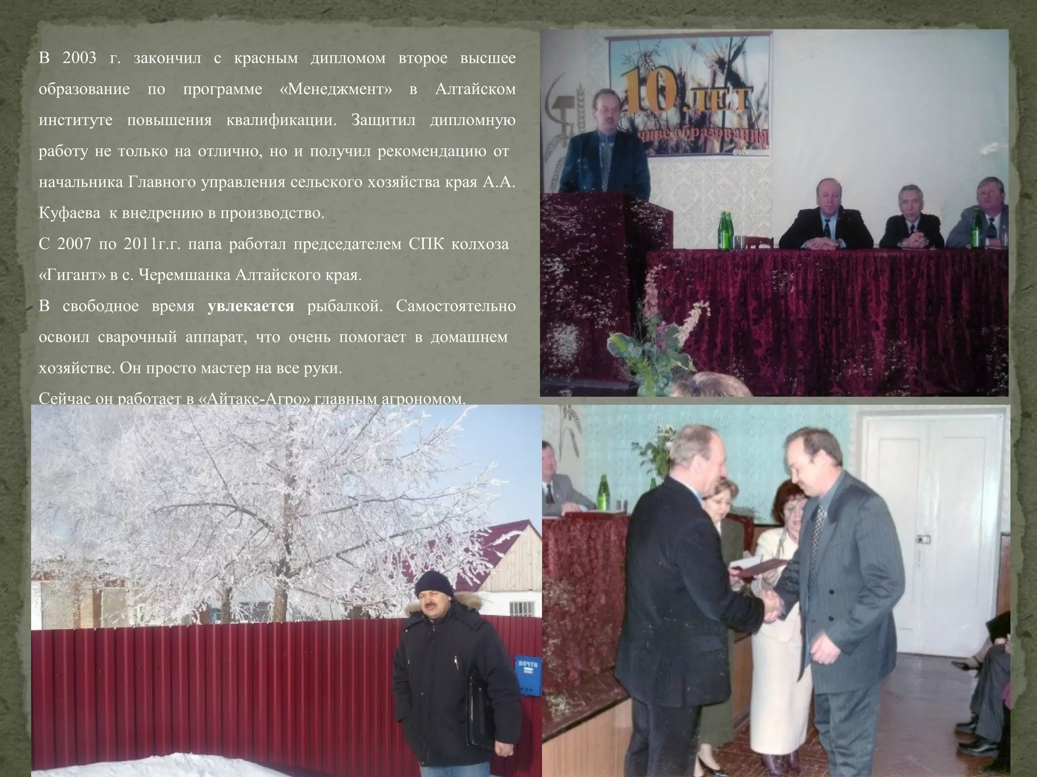 В 2003 г. закончил с красным дипломом второе высшее
образование

по

программе

«Менеджмент» в

Алтайском

институте повышения квалификации. Защитил дипломную
работу не только на отлично, но и получил рекомендацию от
начальника Главного управления сельского хозяйства края А.А.
Куфаева к внедрению в производство.
С 2007 по 2011г.г. папа работал председателем СПК колхоза
«Гигант» в с. Черемшанка Алтайского края.
В свободное время увлекается рыбалкой. Самостоятельно
освоил сварочный аппарат, что очень помогает в домашнем
хозяйстве. Он просто мастер на все руки.
Сейчас он работает в «Айтакс-Агро» главным агрономом.

 