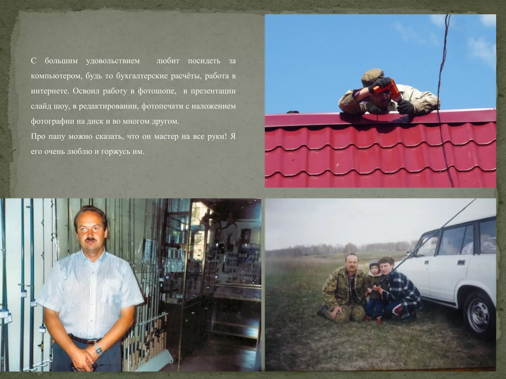 С большим удовольствием

любит посидеть за

компьютером, будь то бухгалтерские расчёты, работа в
интернете. Освоил работу в фотошопе, в презентации
слайд шоу, в редактировании, фотопечати с наложением
фотографии на диск и во многом другом.
Про папу можно сказать, что он мастер на все руки! Я
его очень люблю и горжусь им.

 