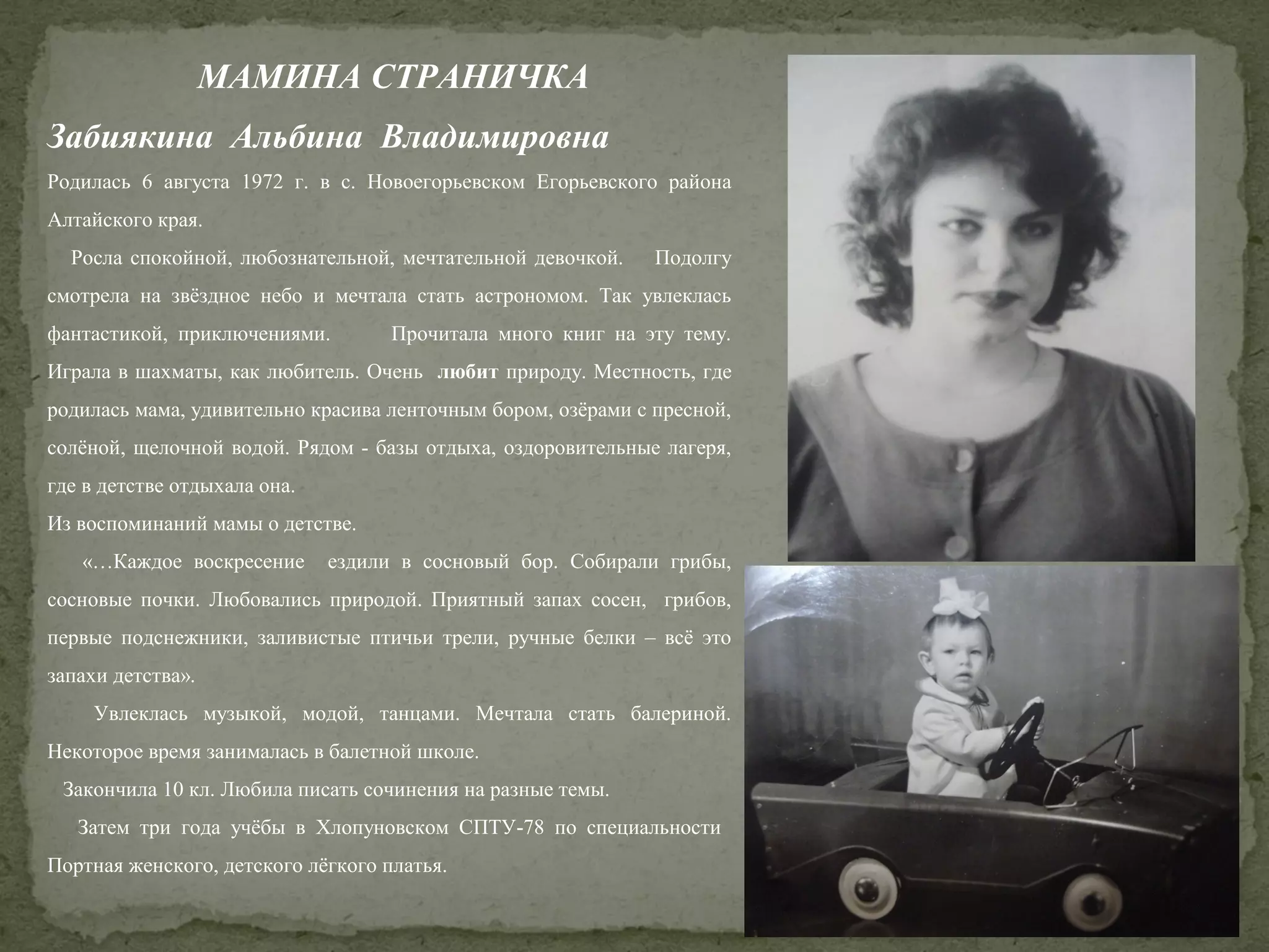МАМИНА СТРАНИЧКА
Забиякина Альбина Владимировна
Родилась 6 августа 1972 г. в с. Новоегорьевском Егорьевского района
Алтайского края.
Росла спокойной, любознательной, мечтательной девочкой.

Подолгу

смотрела на звёздное небо и мечтала стать астрономом. Так увлеклась
фантастикой, приключениями.

Прочитала много книг на эту тему.

Играла в шахматы, как любитель. Очень любит природу. Местность, где
родилась мама, удивительно красива ленточным бором, озёрами с пресной,
солёной, щелочной водой. Рядом - базы отдыха, оздоровительные лагеря,
где в детстве отдыхала она.
Из воспоминаний мамы о детстве.
«…Каждое воскресение

ездили в сосновый бор. Собирали грибы,

сосновые почки. Любовались природой. Приятный запах сосен, грибов,
первые подснежники, заливистые птичьи трели, ручные белки – всё это
запахи детства».
Увлеклась музыкой, модой, танцами. Мечтала стать балериной.
Некоторое время занималась в балетной школе.
Закончила 10 кл. Любила писать сочинения на разные темы.
Затем три года учёбы в Хлопуновском СПТУ-78 по специальности
Портная женского, детского лёгкого платья.

 