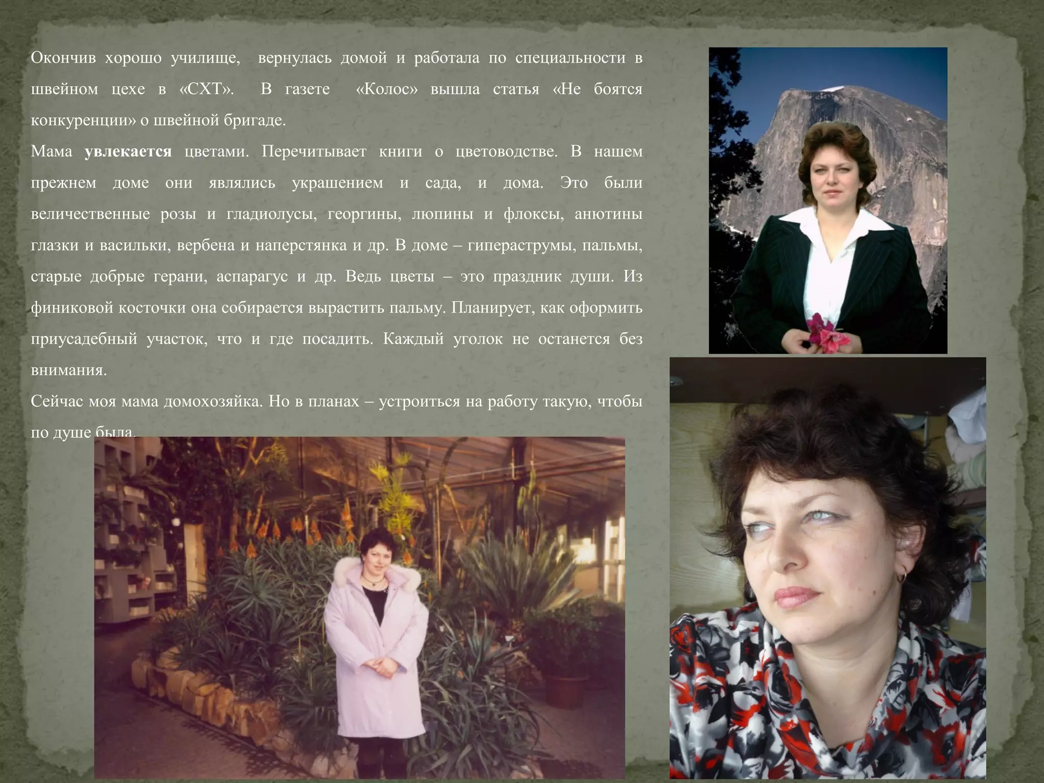 Окончив хорошо училище,

вернулась домой и работала по специальности в

швейном цехе в «СХТ».

В газете

«Колос» вышла статья «Не боятся

конкуренции» о швейной бригаде.
Мама увлекается цветами. Перечитывает книги о цветоводстве. В нашем
прежнем доме они являлись украшением и сада, и дома. Это были
величественные розы и гладиолусы, георгины, люпины и флоксы, анютины
глазки и васильки, вербена и наперстянка и др. В доме – гипераструмы, пальмы,
старые добрые герани, аспарагус и др. Ведь цветы – это праздник души. Из
финиковой косточки она собирается вырастить пальму. Планирует, как оформить
приусадебный участок, что и где посадить. Каждый уголок не останется без
внимания.
Сейчас моя мама домохозяйка. Но в планах – устроиться на работу такую, чтобы
по душе была.

 