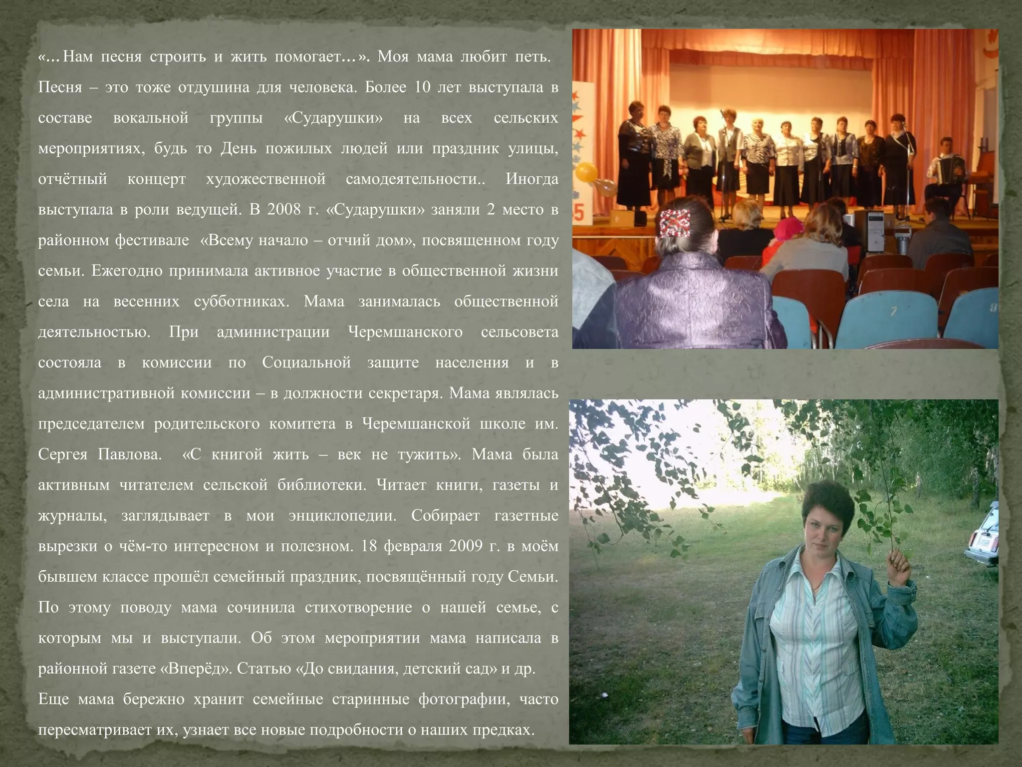«…Нам песня строить и жить помогает…». Моя мама любит петь.
Песня – это тоже отдушина для человека. Более 10 лет выступала в
составе

вокальной

группы

«Сударушки»

на

всех

сельских

мероприятиях, будь то День пожилых людей или праздник улицы,
отчётный

концерт

художественной

самодеятельности..

Иногда

выступала в роли ведущей. В 2008 г. «Сударушки» заняли 2 место в
районном фестивале «Всему начало – отчий дом», посвященном году
семьи. Ежегодно принимала активное участие в общественной жизни
села на весенних субботниках. Мама занималась общественной
деятельностью.

При

администрации

Черемшанского

сельсовета

состояла в комиссии по Социальной защите населения и в
административной комиссии – в должности секретаря. Мама являлась
председателем родительского комитета в Черемшанской школе им.
Сергея Павлова.

«С книгой жить – век не тужить». Мама была

активным читателем сельской библиотеки. Читает книги, газеты и
журналы, заглядывает в мои энциклопедии. Собирает газетные
вырезки о чём-то интересном и полезном. 18 февраля 2009 г. в моём
бывшем классе прошёл семейный праздник, посвящённый году Семьи.
По этому поводу мама сочинила стихотворение о нашей семье, с
которым мы и выступали. Об этом мероприятии мама написала в
районной газете «Вперёд». Статью «До свидания, детский сад» и др.
Еще мама бережно хранит семейные старинные фотографии, часто
пересматривает их, узнает все новые подробности о наших предках.

 