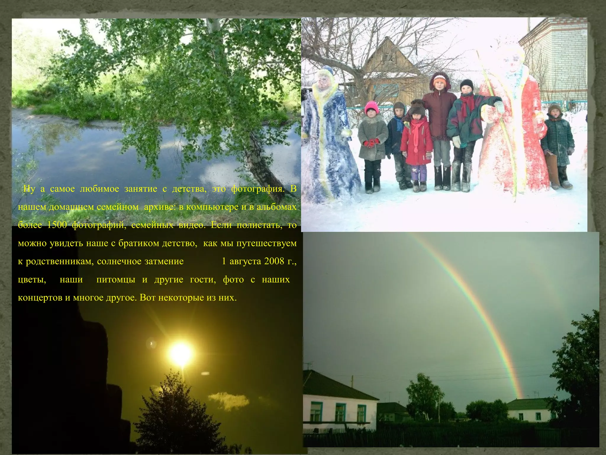 Ну а самое любимое занятие с детства, это фотография. В
нашем домашнем семейном архиве: в компьютере и в альбомах
более 1500 фотографий, семейных видео. Если полистать, то
можно увидеть наше с братиком детство, как мы путешествуем
к родственникам, солнечное затмение
цветы,

наши

1 августа 2008 г.,

питомцы и другие гости, фото с наших

концертов и многое другое. Вот некоторые из них.

 