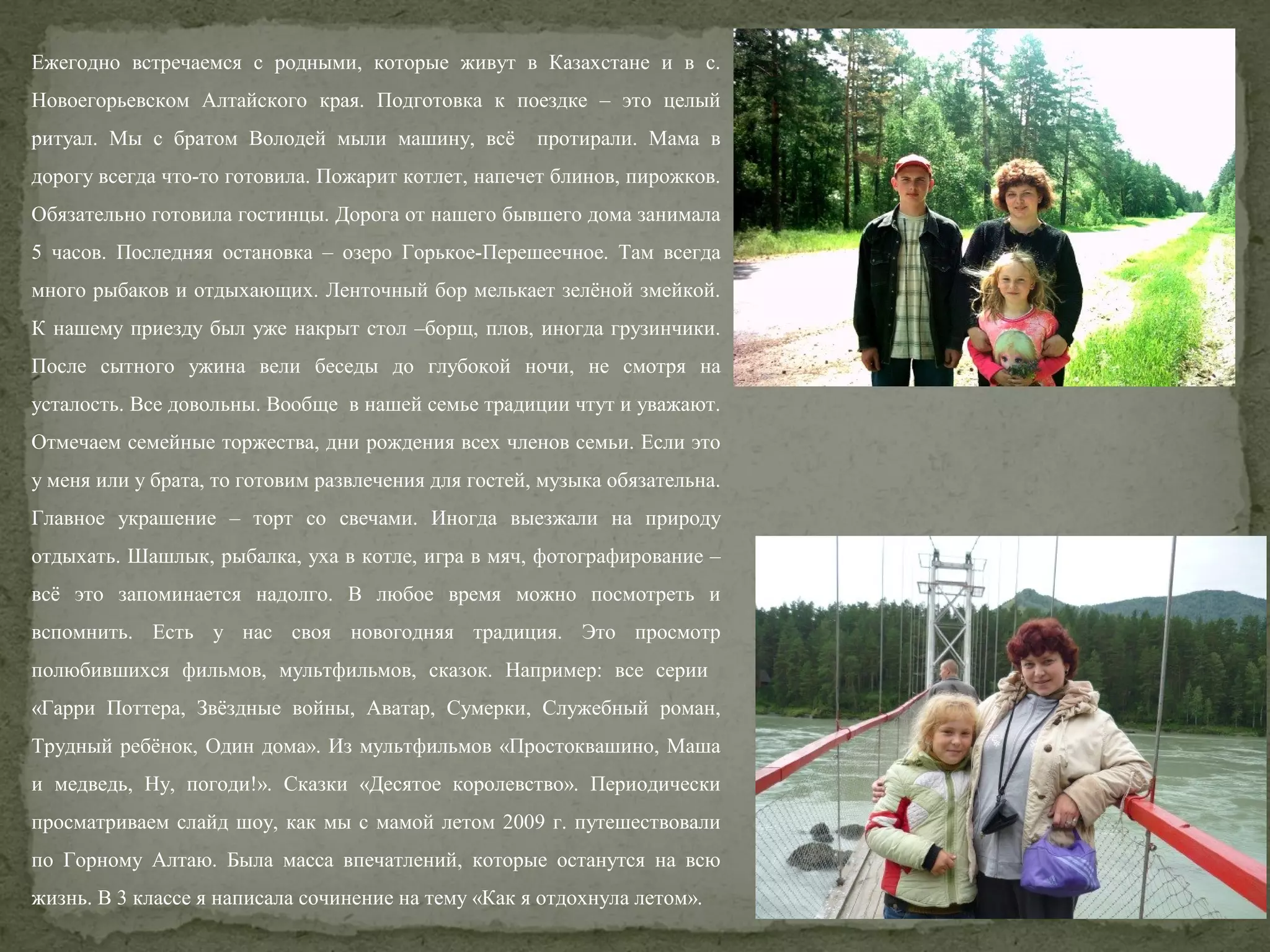 Ежегодно встречаемся с родными, которые живут в Казахстане и в с.
Новоегорьевском Алтайского края. Подготовка к поездке – это целый
ритуал. Мы с братом Володей мыли машину, всё

протирали. Мама в

дорогу всегда что-то готовила. Пожарит котлет, напечет блинов, пирожков.
Обязательно готовила гостинцы. Дорога от нашего бывшего дома занимала
5 часов. Последняя остановка – озеро Горькое-Перешеечное. Там всегда
много рыбаков и отдыхающих. Ленточный бор мелькает зелёной змейкой.
К нашему приезду был уже накрыт стол –борщ, плов, иногда грузинчики.
После сытного ужина вели беседы до глубокой ночи, не смотря на
усталость. Все довольны. Вообще в нашей семье традиции чтут и уважают.
Отмечаем семейные торжества, дни рождения всех членов семьи. Если это
у меня или у брата, то готовим развлечения для гостей, музыка обязательна.
Главное украшение – торт со свечами. Иногда выезжали на природу
отдыхать. Шашлык, рыбалка, уха в котле, игра в мяч, фотографирование –
всё это запоминается надолго. В любое время можно посмотреть и
вспомнить. Есть у нас своя новогодняя традиция. Это просмотр
полюбившихся фильмов, мультфильмов, сказок. Например: все серии
«Гарри Поттера, Звёздные войны, Аватар, Сумерки, Служебный роман,
Трудный ребёнок, Один дома». Из мультфильмов «Простоквашино, Маша
и медведь, Ну, погоди!». Сказки «Десятое королевство». Периодически
просматриваем слайд шоу, как мы с мамой летом 2009 г. путешествовали
по Горному Алтаю. Была масса впечатлений, которые останутся на всю
жизнь. В 3 классе я написала сочинение на тему «Как я отдохнула летом».

 