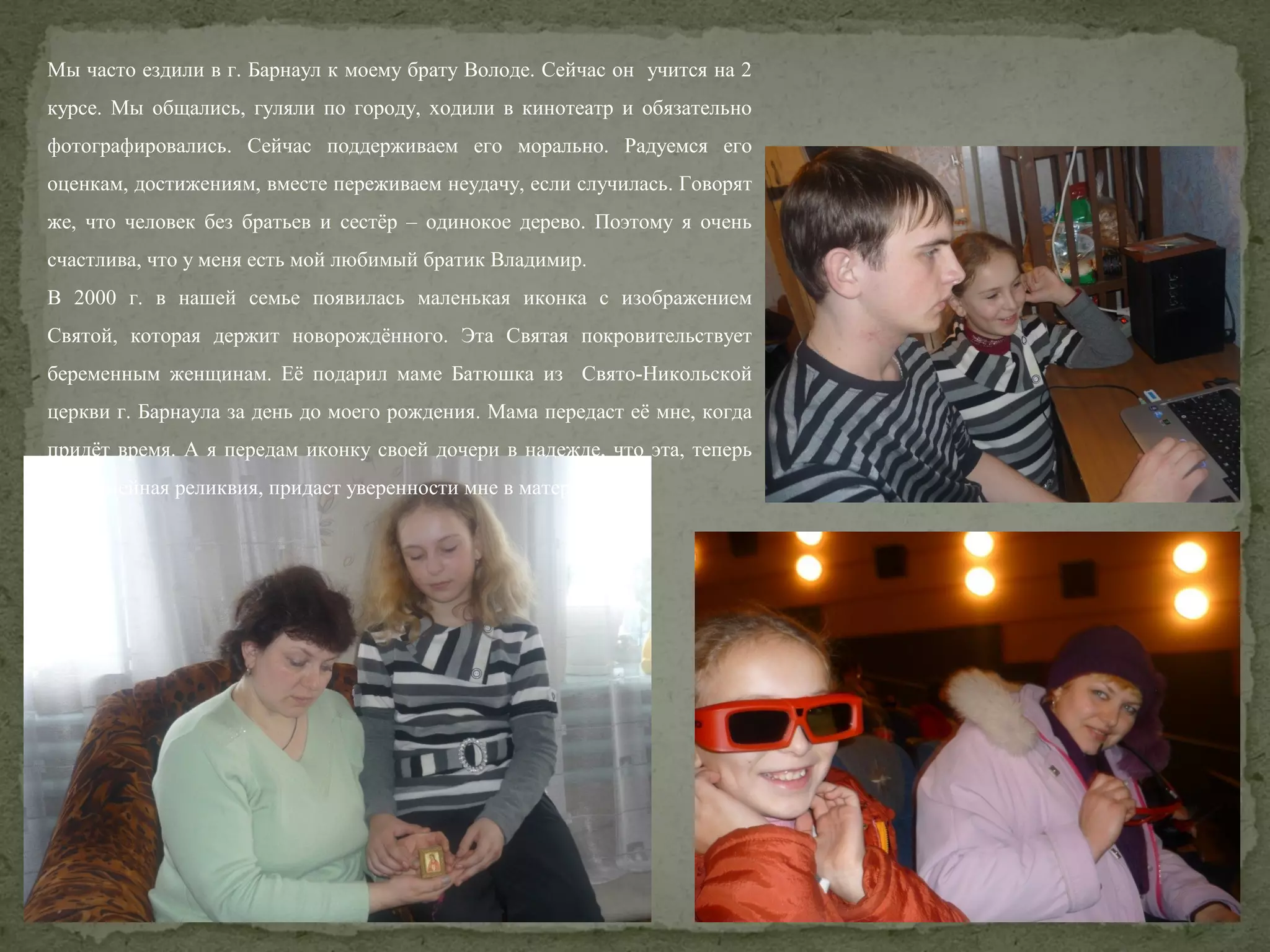 Мы часто ездили в г. Барнаул к моему брату Володе. Сейчас он учится на 2
курсе. Мы общались, гуляли по городу, ходили в кинотеатр и обязательно
фотографировались. Сейчас поддерживаем его морально. Радуемся его
оценкам, достижениям, вместе переживаем неудачу, если случилась. Говорят
же, что человек без братьев и сестёр – одинокое дерево. Поэтому я очень
счастлива, что у меня есть мой любимый братик Владимир.
В 2000 г. в нашей семье появилась маленькая иконка с изображением
Святой, которая держит новорождённого. Эта Святая покровительствует
беременным женщинам. Её подарил маме Батюшка из Свято-Никольской
церкви г. Барнаула за день до моего рождения. Мама передаст её мне, когда
придёт время. А я передам иконку своей дочери в надежде, что эта, теперь
уже семейная реликвия, придаст уверенности мне в материнстве.

 