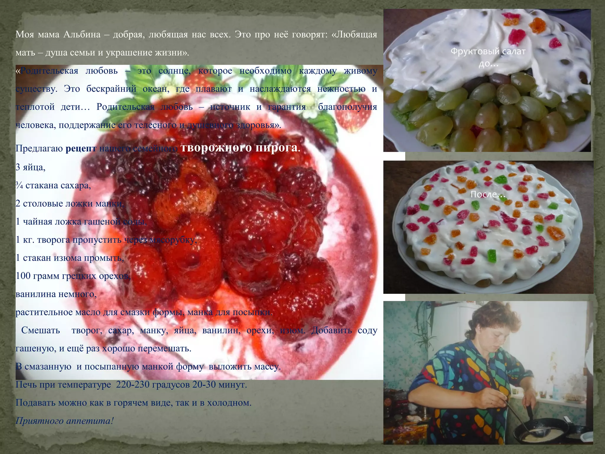 Моя мама Альбина – добрая, любящая нас всех. Это про неё говорят: «Любящая
мать – душа семьи и украшение жизни».
«Родительская любовь – это солнце, которое необходимо каждому живому

Фруктовый салат
до…

существу. Это бескрайний океан, где плавают и наслаждаются нежностью и
теплотой дети… Родительская любовь – источник и гарантия

благополучия

человека, поддержание его телесного и душевного здоровья».
Предлагаю рецепт нашего семейного творожного

пирога.

3 яйца,
¾ стакана сахара,
2 столовые ложки манки,
1 чайная ложка гашеной соды,
1 кг. творога пропустить через мясорубку,
1 стакан изюма промыть,
100 грамм грецких орехов,
ванилина немного,
растительное масло для смазки формы, манка для посыпки.
Смешать

творог, сахар, манку, яйца, ванилин, орехи, изюм. Добавить соду

гашеную, и ещё раз хорошо перемешать.
В смазанную и посыпанную манкой форму выложить массу.
Печь при температуре 220-230 градусов 20-30 минут.
Подавать можно как в горячем виде, так и в холодном.
Приятного аппетита!

После…

 