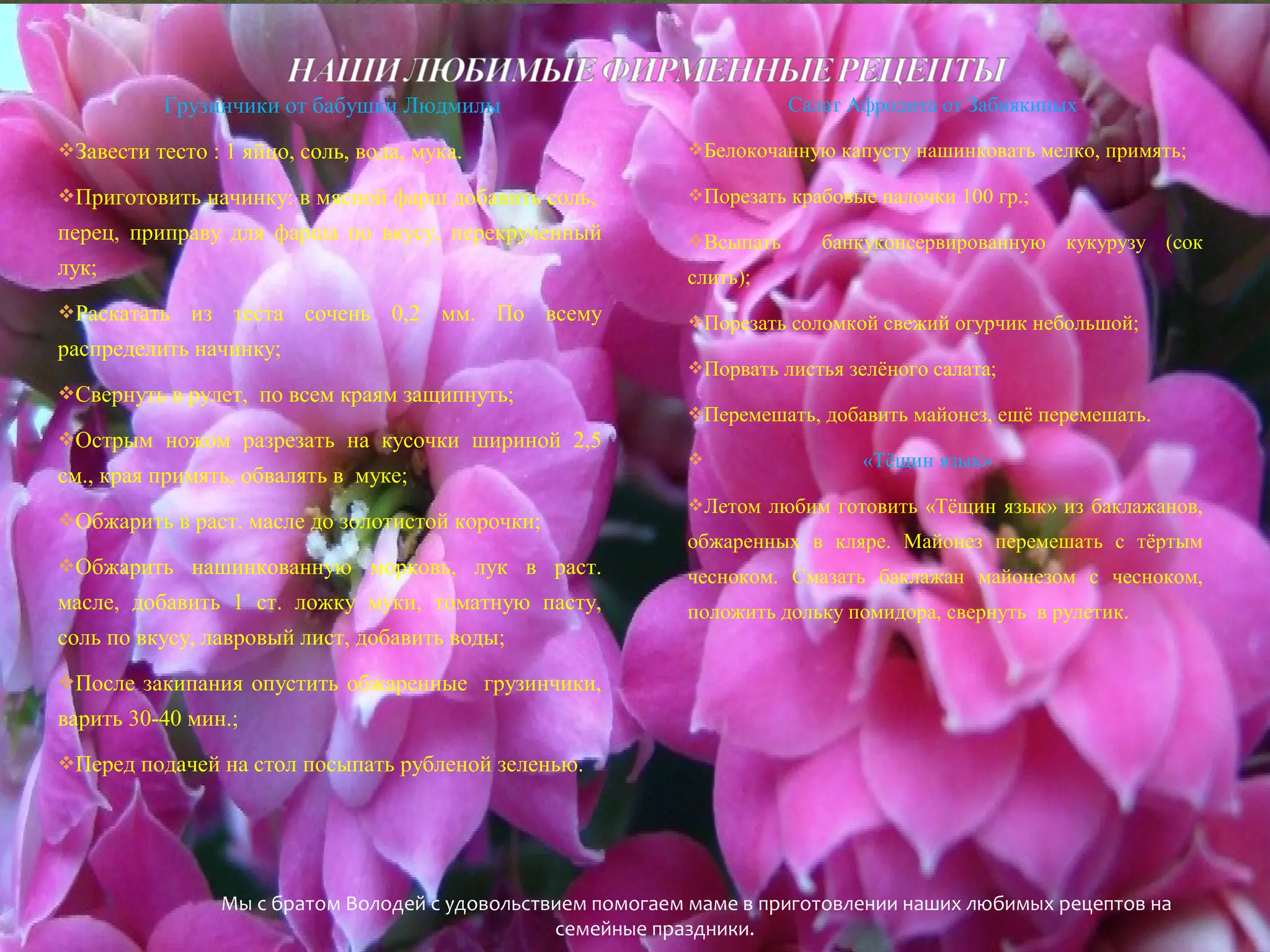 Грузинчики от бабушки Людмилы

Салат Афродита от Забиякиных

Завести тесто : 1 яйцо, соль, вода, мука.

Белокочанную капусту нашинковать мелко, примять;

Приготовить начинку: в мясной фарш добавить соль,

Порезать крабовые палочки 100 гр.;

перец, приправу для фарша по вкусу, перекрученный

Всыпать

лук;

слить);

Раскатать

из теста сочень 0,2 мм. По всему

распределить начинку;
Свернуть в рулет, по всем краям защипнуть;
Острым ножом разрезать на кусочки шириной 2,5

см., края примять, обвалять в муке;
Обжарить в раст. масле до золотистой корочки;

банкуконсервированную кукурузу (сок

Порезать соломкой свежий огурчик небольшой;
Порвать листья зелёного салата;
Перемешать, добавить майонез, ещё перемешать.


«Тёщин язык»

Летом любим готовить «Тёщин язык» из баклажанов,

обжаренных в кляре. Майонез перемешать с тёртым

Обжарить нашинкованную морковь, лук в раст.

чесноком. Смазать баклажан майонезом с чесноком,

масле, добавить 1 ст. ложку муки, томатную пасту,

положить дольку помидора, свернуть в рулетик.

соль по вкусу, лавровый лист, добавить воды;
После закипания опустить обжаренные грузинчики,

варить 30-40 мин.;
Перед подачей на стол посыпать рубленой зеленью.

Мы с братом Володей с удовольствием помогаем маме в приготовлении наших любимых рецептов на
семейные праздники.

 