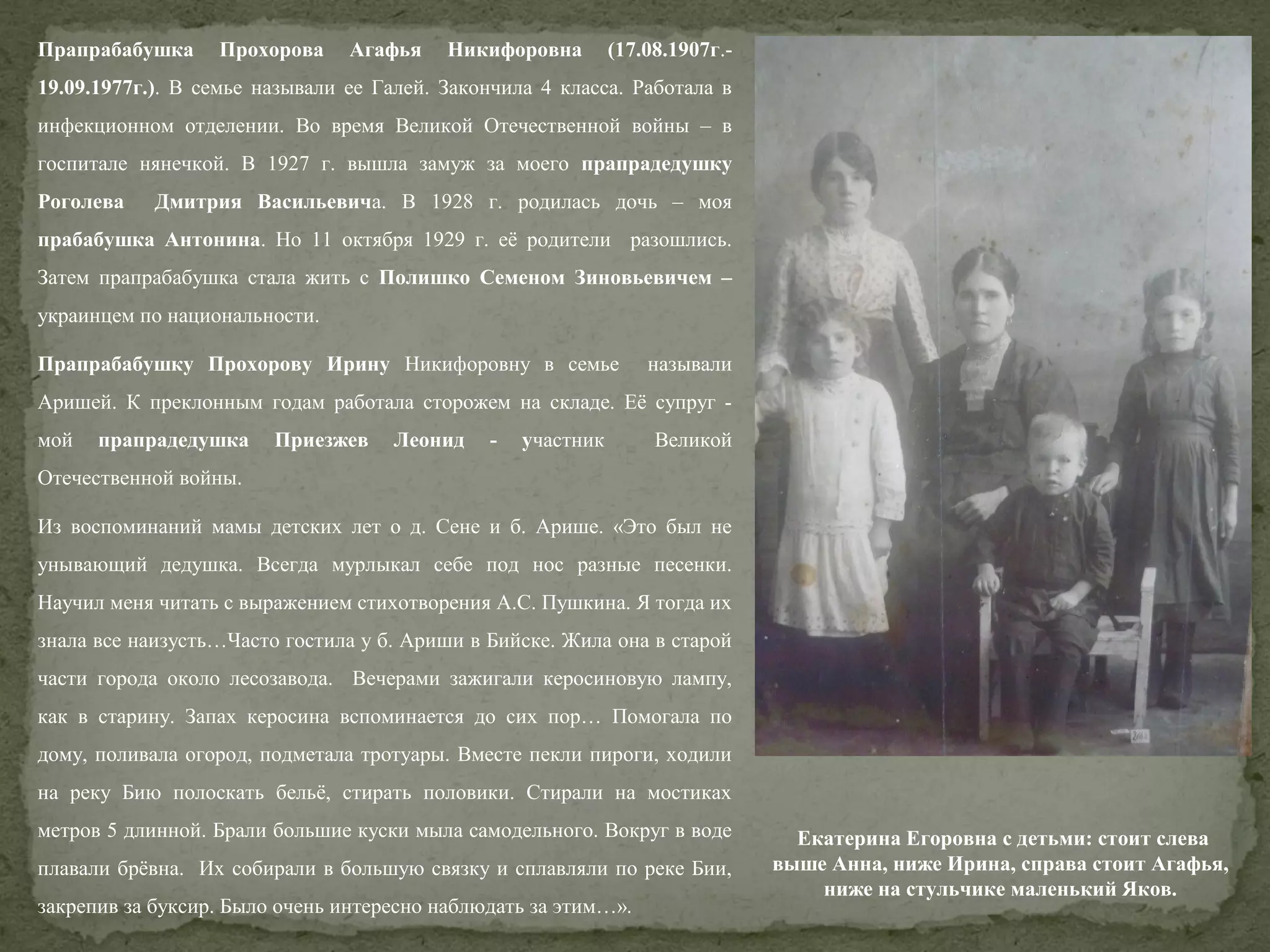 Прапрабабушка

Прохорова

Агафья

Никифоровна

(17.08.1907г.-

19.09.1977г.). В семье называли ее Галей. Закончила 4 класса. Работала в
инфекционном отделении. Во время Великой Отечественной войны – в
госпитале нянечкой. В 1927 г. вышла замуж за моего прапрадедушку
Роголева

Дмитрия Васильевича. В 1928 г. родилась дочь – моя

прабабушка Антонина. Но 11 октября 1929 г. её родители разошлись.
Затем прапрабабушка стала жить с Полишко Семеном Зиновьевичем –
украинцем по национальности.
Прапрабабушку Прохорову Ирину Никифоровну в семье

называли

Аришей. К преклонным годам работала сторожем на складе. Её супруг мой

прапрадедушка

Приезжев

Леонид

-

участник

Великой

Отечественной войны.
Из воспоминаний мамы детских лет о д. Сене и б. Арише. «Это был не
унывающий дедушка. Всегда мурлыкал себе под нос разные песенки.
Научил меня читать с выражением стихотворения А.С. Пушкина. Я тогда их
знала все наизусть…Часто гостила у б. Ариши в Бийске. Жила она в старой
части города около лесозавода. Вечерами зажигали керосиновую лампу,
как в старину. Запах керосина вспоминается до сих пор… Помогала по
дому, поливала огород, подметала тротуары. Вместе пекли пироги, ходили
на реку Бию полоскать бельё, стирать половики. Стирали на мостиках
метров 5 длинной. Брали большие куски мыла самодельного. Вокруг в воде
плавали брёвна. Их собирали в большую связку и сплавляли по реке Бии,
закрепив за буксир. Было очень интересно наблюдать за этим…».

Екатерина Егоровна с детьми: стоит слева
выше Анна, ниже Ирина, справа стоит Агафья,
ниже на стульчике маленький Яков.

 
