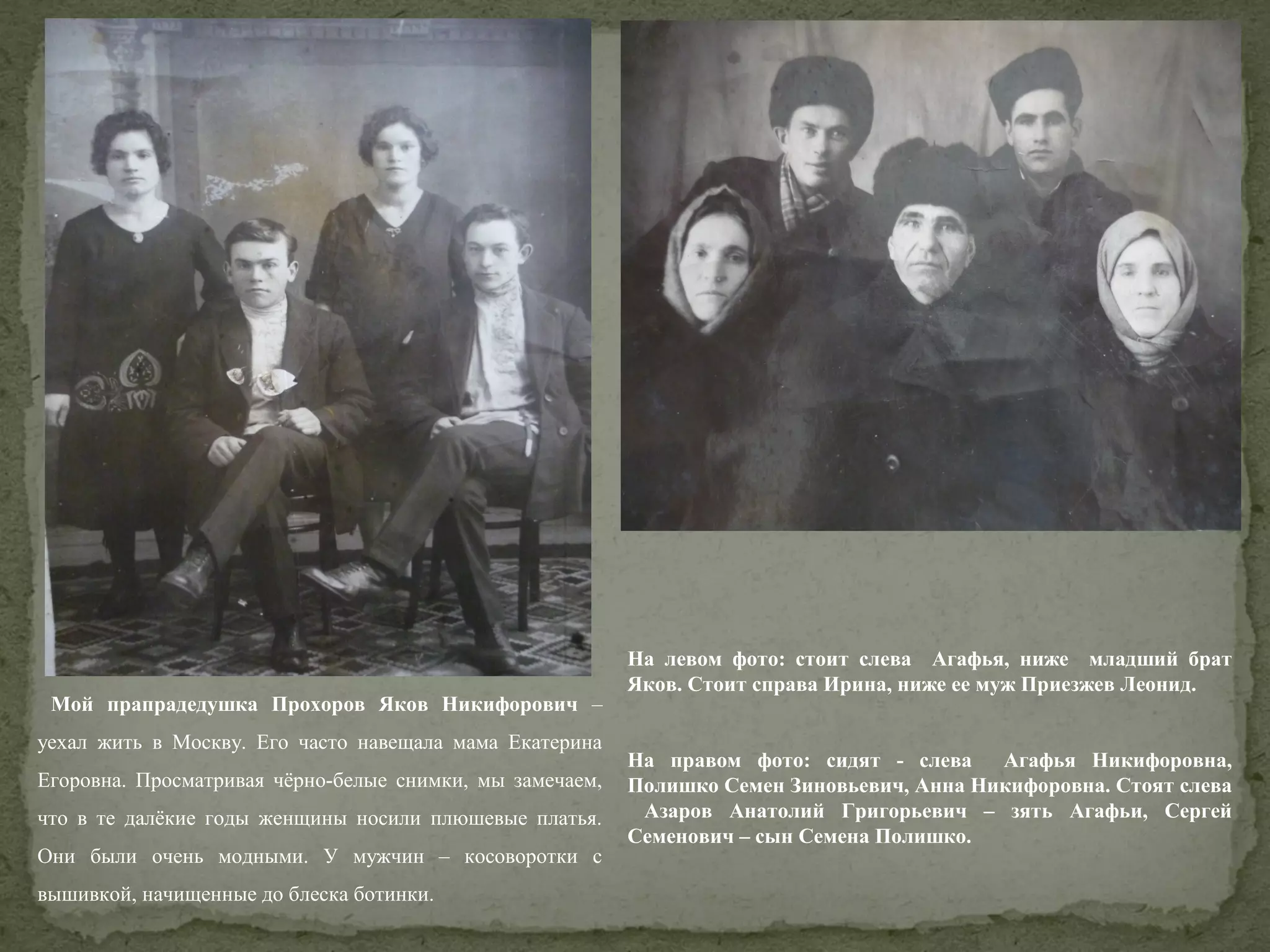 Мой прапрадедушка Прохоров Яков Никифорович –
уехал жить в Москву. Его часто навещала мама Екатерина
Егоровна. Просматривая чёрно-белые снимки, мы замечаем,
что в те далёкие годы женщины носили плюшевые платья.
Они были очень модными. У мужчин – косоворотки с
вышивкой, начищенные до блеска ботинки.

На левом фото: стоит слева Агафья, ниже младший брат
Яков. Стоит справа Ирина, ниже ее муж Приезжев Леонид.
На правом фото: сидят - слева Агафья Никифоровна,
Полишко Семен Зиновьевич, Анна Никифоровна. Стоят слева
Азаров Анатолий Григорьевич – зять Агафьи, Сергей
Семенович – сын Семена Полишко.

 