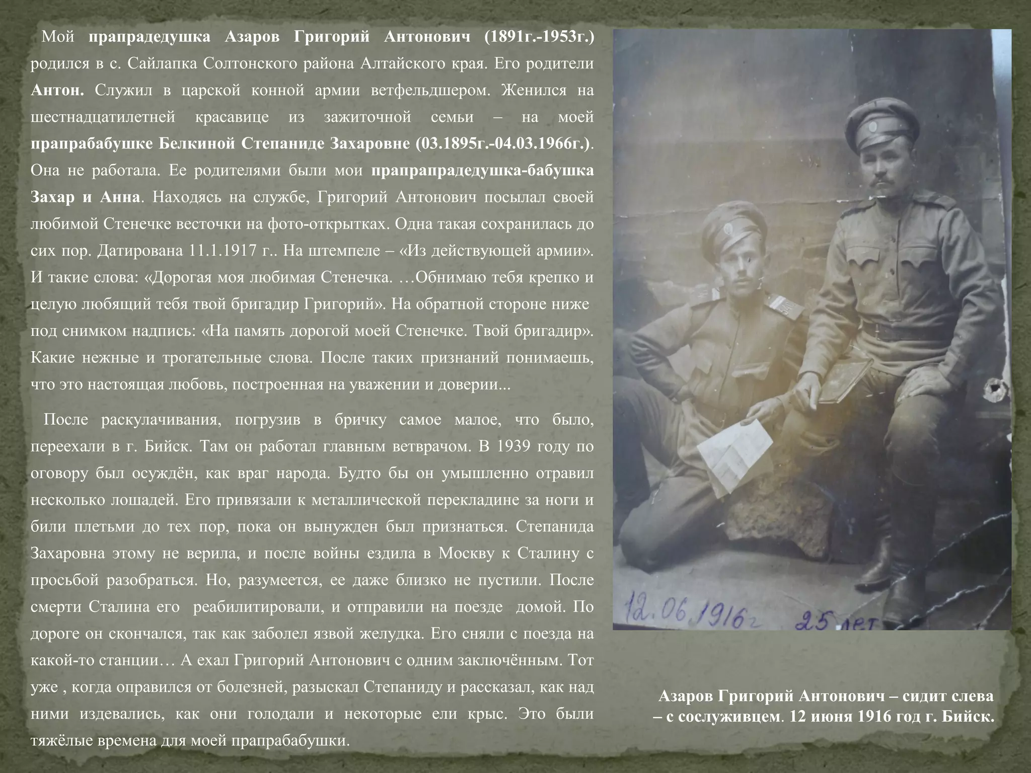 Мой прапрадедушка Азаров Григорий Антонович (1891г.-1953г.)
родился в с. Сайлапка Солтонского района Алтайского края. Его родители
Антон. Служил в царской конной армии ветфельдшером. Женился на
шестнадцатилетней

красавице

из

зажиточной

семьи

–

на

моей

прапрабабушке Белкиной Степаниде Захаровне (03.1895г.-04.03.1966г.).
Она не работала. Ее родителями были мои прапрапрадедушка-бабушка
Захар и Анна. Находясь на службе, Григорий Антонович посылал своей
любимой Стенечке весточки на фото-открытках. Одна такая сохранилась до
сих пор. Датирована 11.1.1917 г.. На штемпеле – «Из действующей армии».
И такие слова: «Дорогая моя любимая Стенечка. …Обнимаю тебя крепко и
целую любящий тебя твой бригадир Григорий». На обратной стороне ниже
под снимком надпись: «На память дорогой моей Стенечке. Твой бригадир».
Какие нежные и трогательные слова. После таких признаний понимаешь,
что это настоящая любовь, построенная на уважении и доверии...
После раскулачивания, погрузив в бричку самое малое, что было,
переехали в г. Бийск. Там он работал главным ветврачом. В 1939 году по
оговору был осуждён, как враг народа. Будто бы он умышленно отравил
несколько лошадей. Его привязали к металлической перекладине за ноги и
били плетьми до тех пор, пока он вынужден был признаться. Степанида
Захаровна этому не верила, и после войны ездила в Москву к Сталину с
просьбой разобраться. Но, разумеется, ее даже близко не пустили. После
смерти Сталина его реабилитировали, и отправили на поезде домой. По
дороге он скончался, так как заболел язвой желудка. Его сняли с поезда на
какой-то станции… А ехал Григорий Антонович с одним заключённым. Тот
уже , когда оправился от болезней, разыскал Степаниду и рассказал, как над
ними издевались, как они голодали и некоторые ели крыс. Это были
тяжёлые времена для моей прапрабабушки.

Азаров Григорий Антонович – сидит слева
– с сослуживцем. 12 июня 1916 год г. Бийск.

 