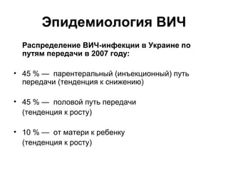 Эпидемиология ВИЧ
Распределение ВИЧ-инфекции в Украине по
путям передачи в 2007 году:
• 45 % — парентеральный (инъекционный) путь
передачи (тенденция к снижению)
• 45 % — половой путь передачи
(тенденция к росту)
• 10 % — от матери к ребенку
(тенденция к росту)

 