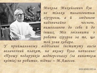 Микола Михайлович був
не тільки талановитим
хірургом, а й
людиною
надзвичайно
чесною,
вимогливою до себе й до
інших. Міг звільнити з
роботи хірурга за те, що
той узяв хабара.
У приймальному відділенні інституту висів
величезний плакат, на якому було написано:
«Прошу подарунків медперсоналу (за винятком
квітів) не робити», підпис – М.Амосов.

 