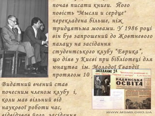 почав писати книги. Його
повість "Мысли и сердце"
перекладена більше, ніж
тридцятьма мовами. У 1986 році
він був запрошений до Жовтневого
палацу на засідання
студентського клубу “Еврика”,
що діяв у Києві при бібліотеці для
юнацтва ім. Молодої Гвардії
протягом 10 років.
Видатний вчений став
почесним членом клубу і,
коли мав вільний від
наукової роботи час,

 