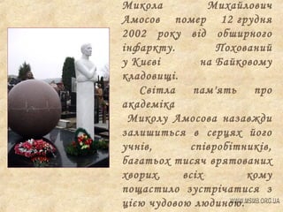 Микола
Михайлович
Амосов помер 12 грудня
2002 року від обширного
інфаркту.
Похований
у Києві
на Байковому
кладовищі.
Світла
пам'ять
про
академіка
Миколу Амосова назавжди
залишиться в серцях його
учнів,
співробітників,
багатьох тисяч врятованих
хворих,
всіх
кому
пощастило зустрічатися з
цією чудовою людиною.

 