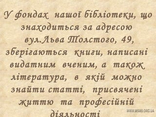 У фондах нашої бібліотеки, що
знаходиться за адресою
вул.Льва Толстого, 49,
зберігаються книги, написані
видатним вченим, а також
література, в якій можно
знайти статті, присвячені
життю та професійній

 