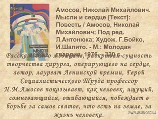 Амосов, Николай Михайлович.
Мысли и сердце [Текст]:
Повесть / Амосов, Николай
Михайлович; Под ред.
Л.Антонюка; Худож. Г.Бойко,
И.Шалито. - М.: Молодая
гвардия, раскрывая
Рассказывая о медицине,1976. - 320 с.сущность

творчества хирурга, оперирующего на сердце,
автор, лауреат Ленинской премии, Герой
Социалистического Труда профессор
Н.М.Амосов показывает, как человек, ищущий,
сомневающийся, ошибающийся, побеждает в
борьбе за самое святое, что есть на земле, за
жизнь человека.

 