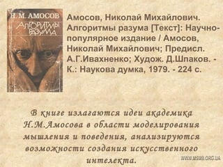 Амосов, Николай Михайлович.
Алгоритмы разума [Текст]: Научнопопулярное издание / Амосов,
Николай Михайлович; Предисл.
А.Г.Ивахненко; Худож. Д.Шпаков. К.: Наукова думка, 1979. - 224 с.

В книге излагаются идеи академика
Н.М.Амосова в области моделирования
мышления и поведения, анализируются
возможности создания искусственного
интелекта.

 