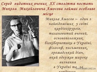 Серед видатних вчених ХХ століття постать
Миколи Михайловича Амосова займає особливе
місце
Микола Амосов – один з
найвідоміших у світі
кардіохірургів,
талановитий вчений,
основоположник
біокібернетики в Україні,
філософ, письменник,
громадський діяч,
який одержав широке
визнання
в Україні та за

 