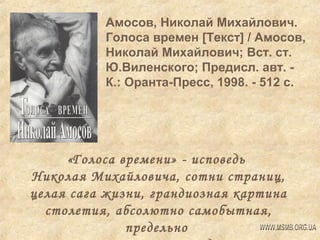 Амосов, Николай Михайлович.
Голоса времен [Текст] / Амосов,
Николай Михайлович; Вст. ст.
Ю.Виленского; Предисл. авт. К.: Оранта-Пресс, 1998. - 512 с.

«Голоса времени» - исповедь
Николая Михайловича, сотни страниц,
целая сага жизни, грандиозная картина
столетия, абсолютно самобытная,
предельно

 