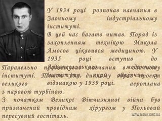 У 1934 році розпочав навчання в
Заочному
індустріальному
інституті.
В цей час багато читав. Поряд із
захопленням
технікою
Микола
Амосов цікавився медициною. У
1935
році
вступив
до
Архангельського
Паралельно продовжував навчання в медичного
заочному
інституту,
який
закінчив
з
інституті. Темою для диплому обрав проект
відзнакою у 1939 році.
великого
аероплана
з паровою турбіною.
З початком Великої Вітчизняної війни був
призначений провідним
хірургом у Польовий
пересувний госпіталь.

 