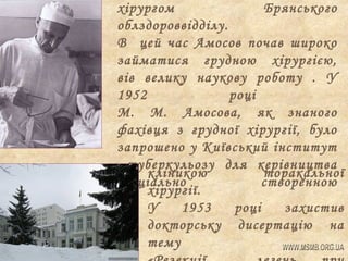 хірургом
Брянського
облздороввідділу.
В цей час Амосов почав широко
займатися грудною хірургією,
вів велику наукову роботу . У
1952
році
М. М. Амосова, як знаного
фахівця з грудної хірургії, було
запрошено у Київський інститут
туберкульозу для керівництва
кліникою
торакальної
спеціально
створенною
хірургії.
У
1953
році
захистив
докторську дисертацію на
тему

 