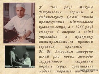 У
1963
році
Микола
Михайлович
першим
в
Радянському Союзі провів
протезування мітрального
клапана серця, а в 1965 році
створив і вперше в світі
упровадив
в
практику
антитромботичні протези
серцевих
клапанів.
М. М. Амосовим створено
цілий ряд нових методів
хірургічного
лікування
пороків серця, оригінальні
моделі апаратів штучного

 