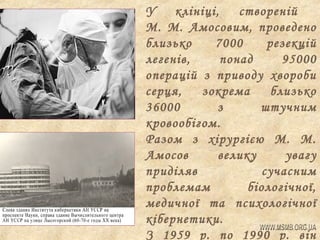 У
клініці, створеній
М. М. Амосовим, проведено
близько
7000
резекцій
легенів,
понад
95000
операцій з приводу хвороби
серця,
зокрема
близько
36000
з
штучним
кровообігом.
Разом з хірургією М. М.
Амосов
велику
увагу
приділяв
сучасним
проблемам
біологічної,
медичної та психологічної
кібернетики.
З 1959 р. по 1990 р. він

 