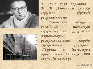 У 1983 році керована
М. М. Амосовим клініка
серцевої
хірургії
реорганізована
у
Київський
науководослідний
інститут
серцево-судинної хірургії і є
Українським
республіканським
кардіо
хірургічним
центром.
Щорічно
в
інституті
проводиться близько 3000
операцій на серці.

 