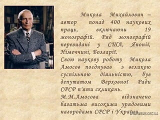 Микола Михайлович –
автор
понад 400 наукових
праць,
включаючи
19
монографій. Ряд монографій
перевидані у США, Японії,
Німеччині, Болгарії.
Свою наукову роботу Микола
Амосов поєднував
з великою
суспільною
діяльністю,
був
депутатом
Верховної
Ради
СРСР п'яти скликань.
М.М.Амосова
відзначено
багатьма високими урядовими
нагородами СРСР і України.

 