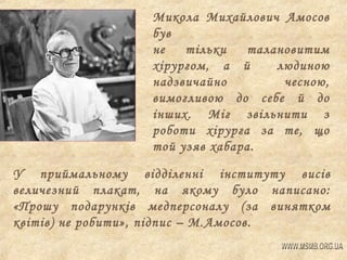 Микола Михайлович Амосов
був
не
тільки
талановитим
хірургом, а й
людиною
надзвичайно
чесною,
вимогливою до себе й до
інших. Міг звільнити з
роботи хірурга за те, що
той узяв хабара.
У приймальному відділенні інституту висів
величезний плакат, на якому було написано:
«Прошу подарунків медперсоналу (за винятком
квітів) не робити», підпис – М.Амосов.

 