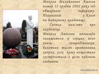 Микола Михайлович Амосов
помер 12 грудня 2002 року від
обширного
інфаркту.
Похований
у Києві
на Байковому кладовищі.
Світла
пам'ять
про
академіка
Миколу Амосова назавжди
залишиться в серцях його
учнів,
співробітників,
багатьох тисяч врятованих
хворих, усіх кому пощастило
зустрічатися з цією чудовою
людиною.

 