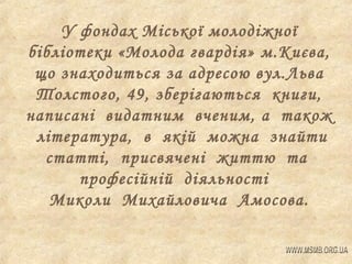 У фондах Міської молодіжної
бібліотеки «Молода гвардія» м.Києва,
що знаходиться за адресою вул.Льва
Толстого, 49, зберігаються книги,
написані видатним вченим, а також
література, в якій можна знайти
статті, присвячені життю та
професійній діяльності
Миколи Михайловича Амосова.

 