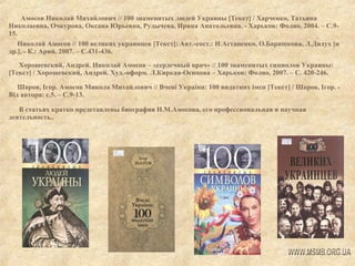 Амосов Николай Михайлович // 100 знаменитых людей Украины [Текст] / Харченко, Татьяна
Николаевна, Очкурова, Оксана Юрьевна, Рудычева, Ирина Анатольевна. - Харьков: Фолио, 2004. – С.915.
Николай Амосов // 100 великих украинцев [Текст]: Авт.-сост.: Н.Астапенко, О.Барашкова, Л.Дидух [и
др.]. - К.: Арий, 2007. – С.431-436.
Хорошевский, Андрей. Николай Амосов – «сердечный врач» // 100 знаменитых символов Украины:
[Текст] / Хорошевский, Андрей. Худ.-оформ. Л.Киркая-Осипова – Харьков: Фолио, 2007. – С. 420-246.
Шаров, Ігор. Амосов Микола Михайлович // Вчені України: 100 видатних імен [Текст] / Шаров, Ігор. Від автора: с.5. – С.9-13.
В статьях кратко представлены биография Н.М.Амосова, его профессиональная и научная
деятельность..

 