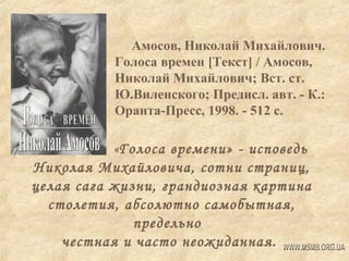 Амосов, Николай Михайлович.
Голоса времен [Текст] / Амосов,
Николай Михайлович; Вст. ст.
Ю.Виленского; Предисл. авт. - К.:
Оранта-Пресс, 1998. - 512 с.

«Голоса времени» - исповедь
Николая Михайловича, сотни страниц,
целая сага жизни, грандиозная картина
столетия, абсолютно самобытная,
предельно
честная и часто неожиданная.

 