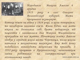 Народився
Микола Амосов 6
грудня
1913
року
в
селі
Ольхово
Вологодської
губернії.
Мати
працювала акушеркою.
Батько пішов на війну у 1914 році, а коли повернувся,
то незабаром залишив сім'ю. Жили бідно, але мати
ніколи не дозволяла собі брати подарунків від
пацієнтів і залишилася для Миколи Михайловича
прикладом на все життя. Початкову освіту Амосов
здобув у середній школі міста Череповц я, після школи
навчався в механічному технікумі. Вже тоді йому
подобалось винаходити механізми та прилади. З
1932 року працював в Архангельську, начальником
зміни
робітників
на
електростанції
при
лісопильному заводі.

 