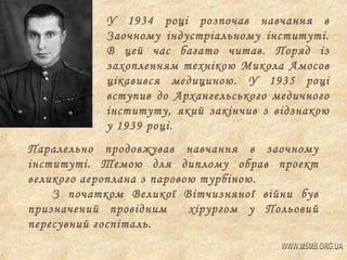 У 1934 році розпочав навчання в
Заочному індустріальному інституті.
В цей час багато читав. Поряд із
захопленням технікою Микола Амосов
цікавився медициною. У 1935 році
вступив до Архангельського медичного
інституту, який закінчив з відзнакою
у 1939 році.
Паралельно продовжував навчання в заочному
інституті. Темою для диплому обрав проект
великого аероплана з паровою турбіною.
З початком Великої Вітчизняної війни був
призначений провідним
хірургом у Польовий
пересувний госпіталь.

 