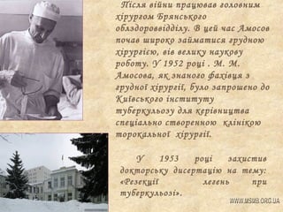 Після війни працював головним
хірургом Брянського
облздороввідділу. В цей час Амосов
почав широко займатися грудною
хірургією, вів велику наукову
роботу. У 1952 році . М. М.
Амосова, як знаного фахівця з
грудної хірургії, було запрошено до
Київського інституту
туберкульозу для керівництва
спеціально створенною клінікою
торокальної хірургії.
У
1953
році
захистив
докторську дисертацію на тему:
«Резекції
легень
при
туберкульозі».

 