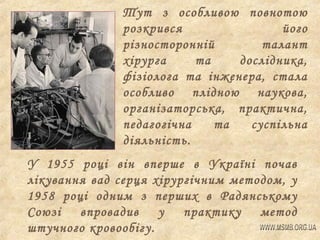 Тут з особливою повнотою
розкрився
його
різносторонній
талант
хірурга
та
дослідника,
фізіолога та інженера, стала
особливо плідною наукова,
організаторська, практична,
педагогічна
та
суспільна
діяльність.
У 1955 році він вперше в Україні почав
лікування вад серця хірургічним методом, у
1958 році одним з перших в Радянському
Союзі впровадив
у практику метод
штучного кровообігу.

 