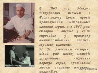 У
1963
році
Микола
Михайлович
першим
в
Радянському Союзі провів
протезування
мітрального
клапана серця, а в 1965 році
створив і вперше у світі
впровадив
у
практику
антитромботичні
протези
серцевих клапанів.
М. М. Амосовим створено
цілий ряд нових методів
хірургічного
лікування
пороків серця, оригінальні
моделі апаратів штучного
кровообігу.

 