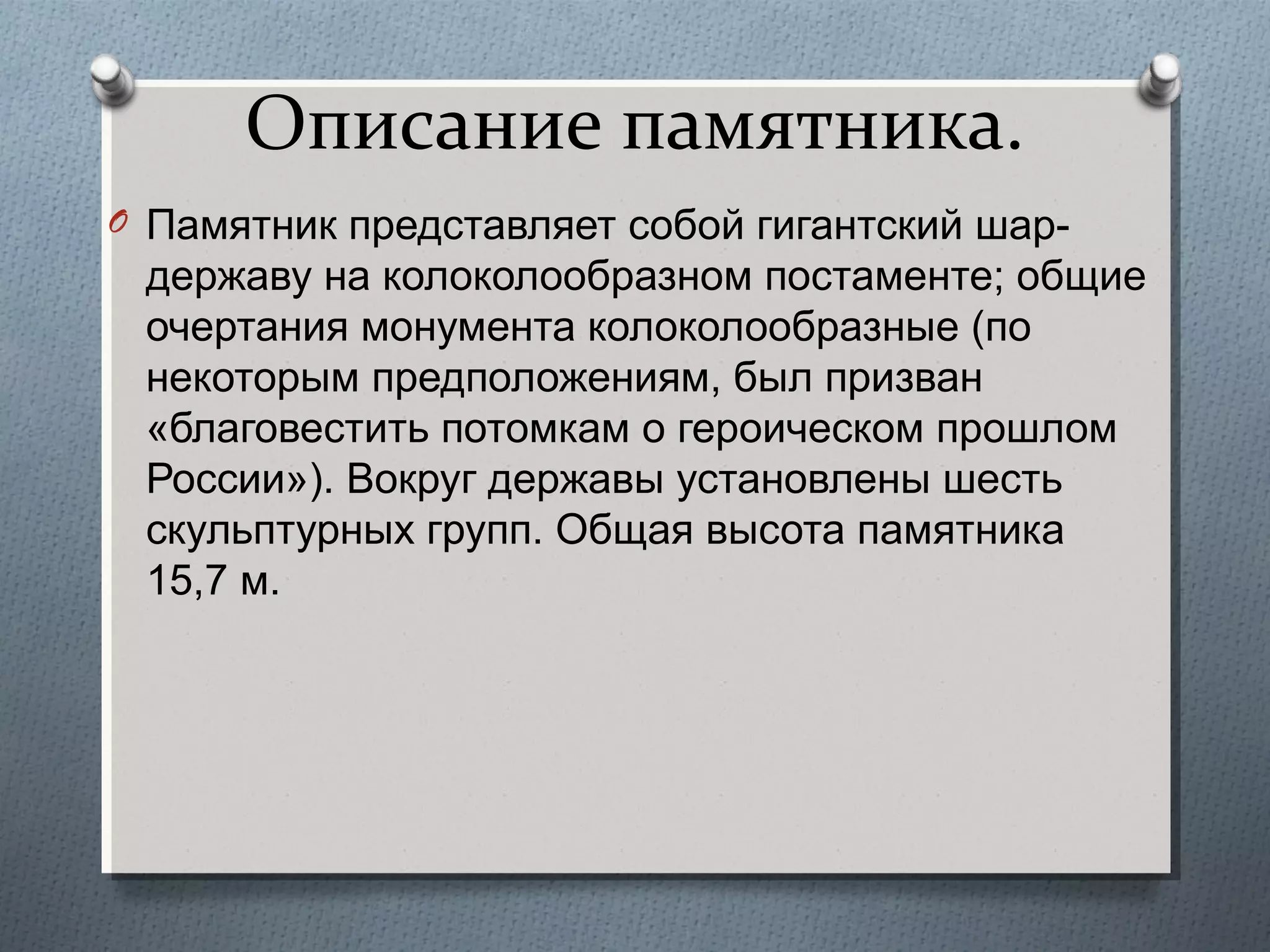 Описание памятника.
O Памятник представляет собой гигантский шар-

державу на колоколообразном постаменте; общие
очертания монумента колоколообразные (по
некоторым предположениям, был призван
«благовестить потомкам о героическом прошлом
России»). Вокруг державы установлены шесть
скульптурных групп. Общая высота памятника
15,7 м.

 