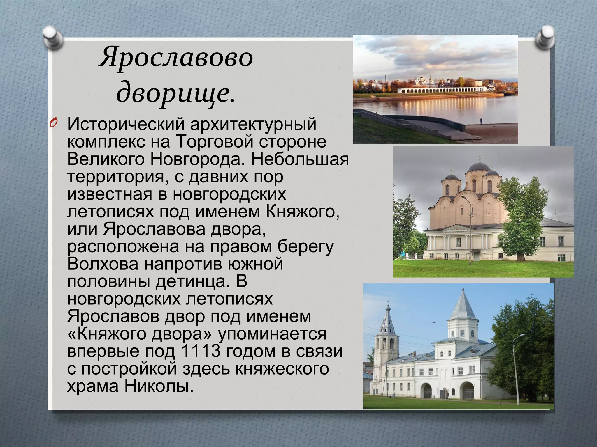 Ярославово
дворище.
O Исторический архитектурный

комплекс на Торговой стороне
Великого Новгорода. Небольшая
территория, с давних пор
известная в новгородских
летописях под именем Княжого,
или Ярославова двора,
расположена на правом берегу
Волхова напротив южной
половины детинца. В
новгородских летописях
Ярославов двор под именем
«Княжого двора» упоминается
впервые под 1113 годом в связи
с постройкой здесь княжеского
храма Николы.

 