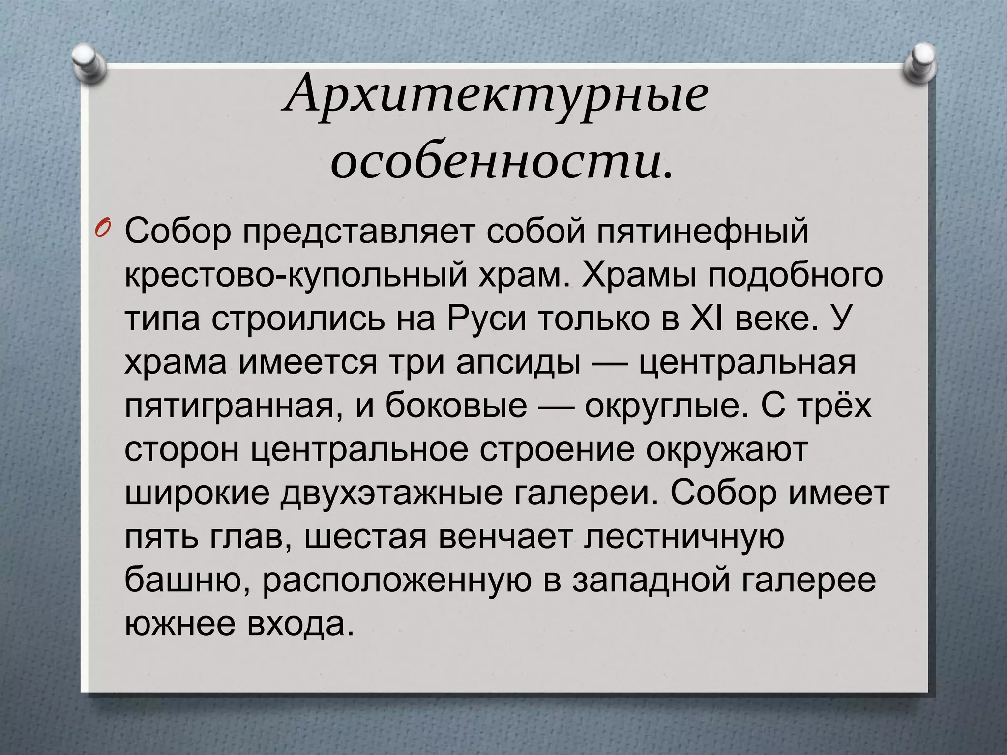 Архитектурные
особенности.
O Собор представляет собой пятинефный

крестово-купольный храм. Храмы подобного
типа строились на Руси только в XI веке. У
храма имеется три апсиды — центральная
пятигранная, и боковые — округлые. С трёх
сторон центральное строение окружают
широкие двухэтажные галереи. Собор имеет
пять глав, шестая венчает лестничную
башню, расположенную в западной галерее
южнее входа.

 