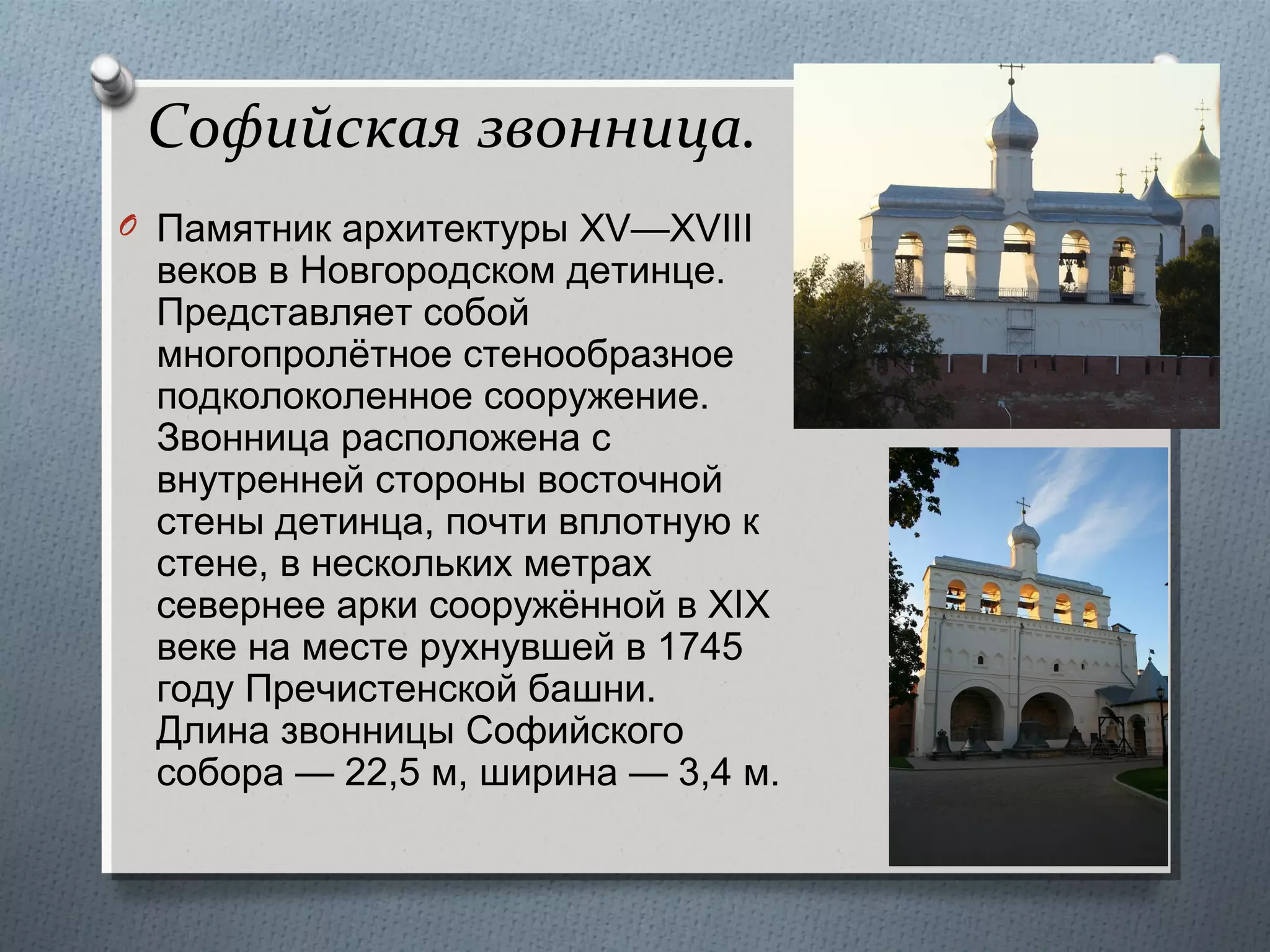 Софийская звонница.
O Памятник архитектуры XV—XVIII

веков в Новгородском детинце.
Представляет собой
многопролётное стенообразное
подколоколенное сооружение.
Звонница расположена с
внутренней стороны восточной
стены детинца, почти вплотную к
стене, в нескольких метрах
севернее арки сооружённой в XIX
веке на месте рухнувшей в 1745
году Пречистенской башни.
Длина звонницы Софийского
собора — 22,5 м, ширина — 3,4 м.

 