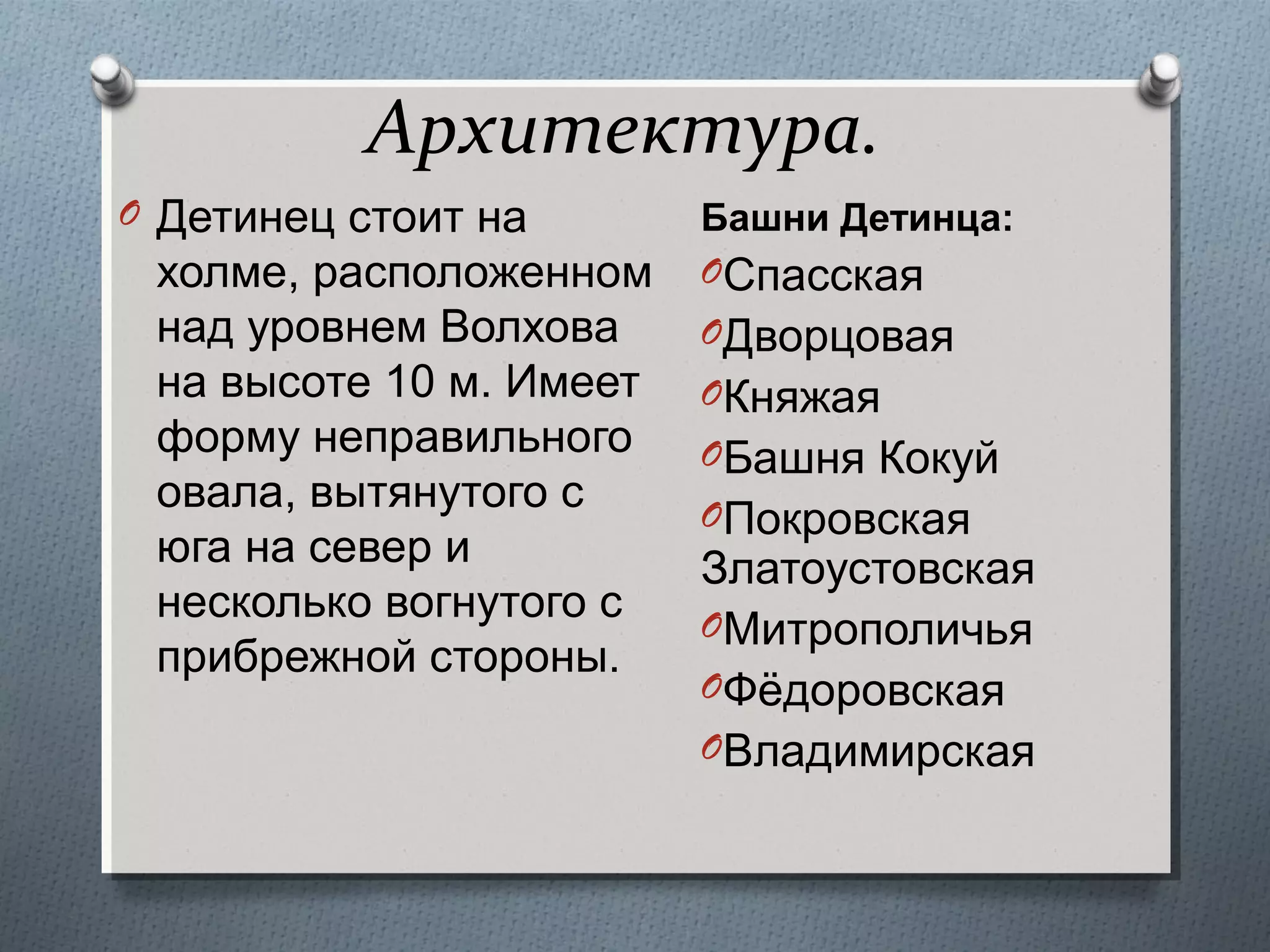 Архитектура.
O Детинец стоит на

холме, расположенном
над уровнем Волхова
на высоте 10 м. Имеет
форму неправильного
овала, вытянутого с
юга на север и
несколько вогнутого с
прибрежной стороны.

Башни Детинца:
OСпасская

OДворцовая
OКняжая
OБашня Кокуй
OПокровская

Златоустовская
OМитрополичья
OФёдоровская
OВладимирская

 