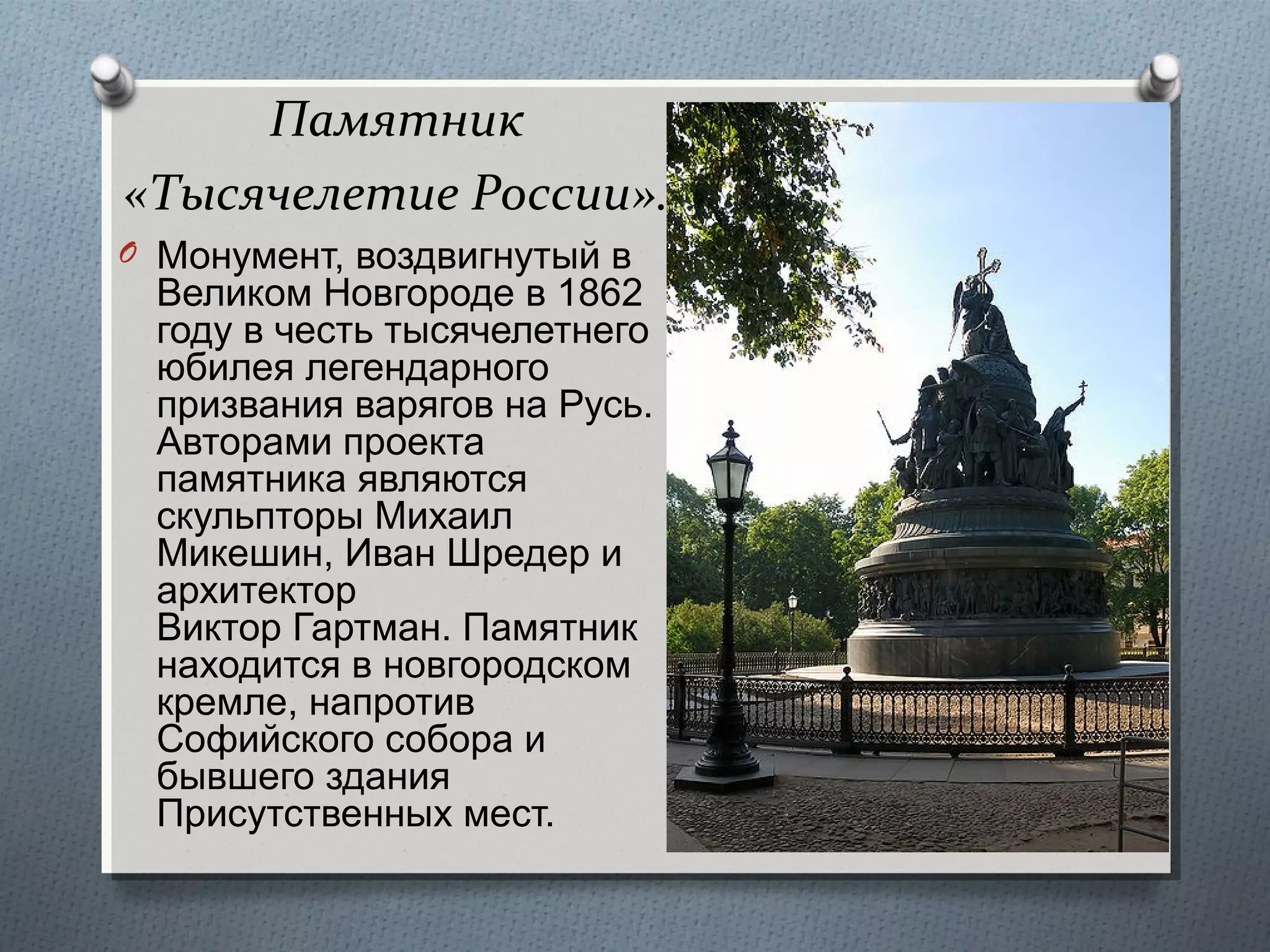 Памятник
«Тысячелетие России».
O Монумент, воздвигнутый в

Великом Новгороде в 1862
году в честь тысячелетнего
юбилея легендарного
призвания варягов на Русь.
Авторами проекта
памятника являются
скульпторы Михаил
Микешин, Иван Шредер и
архитектор
Виктор Гартман. Памятник
находится в новгородском
кремле, напротив
Софийского собора и
бывшего здания
Присутственных мест.

 