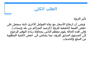 ‫الطلب الكلي‬
‫تأثير الثروة‬
‫ويعني أن ارتفاع السعار مع بقاء العوامل الخرى ثابتة سيعمل على‬
‫حفض القيمة الحقيقية للثروة )الرصيد المتراكم من نقد وسندات(.‬
‫وفي هذه الحالة يقوم معظم الناس بمحاولة زيادة التوفير للرجوع‬
‫إلى المستوى السابق للثروة، مما ينعكس في خفض الكمية المطلوبة‬
‫من السلع والخدمات.‬

 