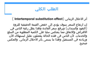 ‫الطلب الكلي‬
‫أثر الحلل الزماني )‪( Intertemporal substitution effect‬‬
‫إن ارتفاع السعر سوف يؤدي إلى خفض القيمة الحقيقية للثروة‬
‫)النقود والسندات( ويرفع سعر الفائدة وهذا يقلل رغبة الناس في‬
‫القتراض والنفاق مما ينعكس سلبا على الكمية المطلوبة من السلع‬
‫والخدمات. لن الناس في هذه الحالة يفضلون تقليل لبستهلك الن‬
‫وزيادته في المستقبل وهذا ما يسمى بأثر الحلل الزماني. والعكس‬
‫صحيح.‬

 